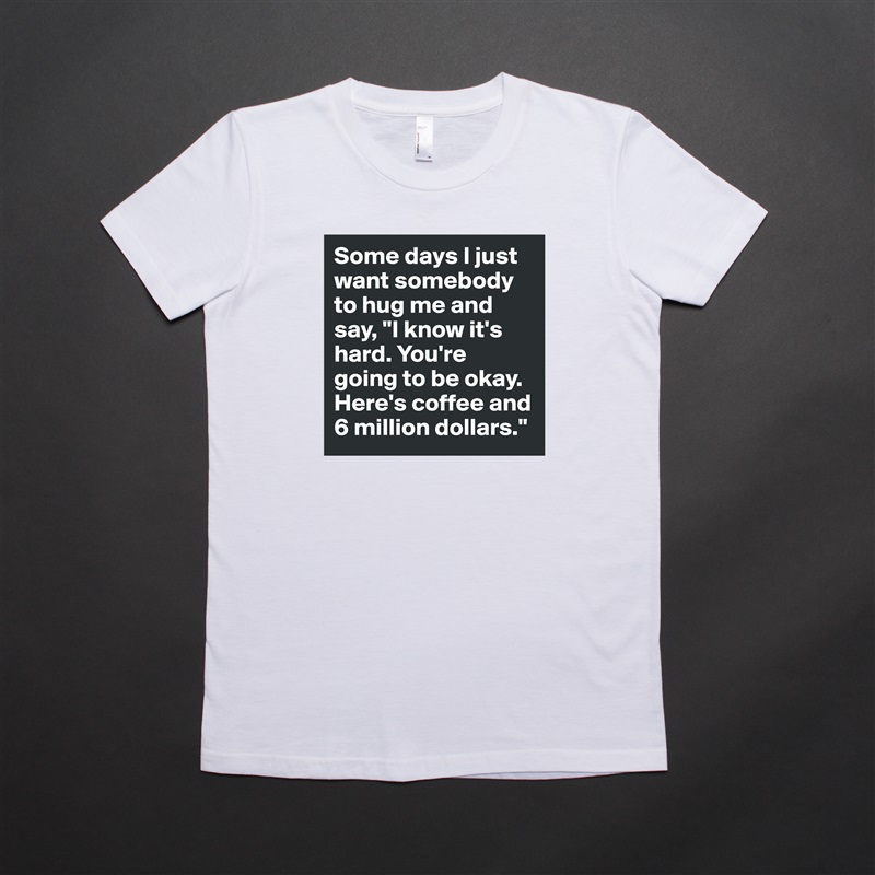 Some days I just want somebody to hug me and say, "I know it's hard. You're going to be okay. Here's coffee and 6 million dollars." White American Apparel Short Sleeve Tshirt Custom 