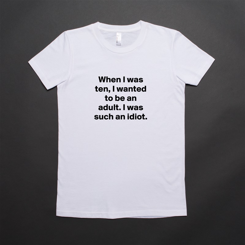 When I was ten, I wanted to be an adult. I was such an idiot. White American Apparel Short Sleeve Tshirt Custom 