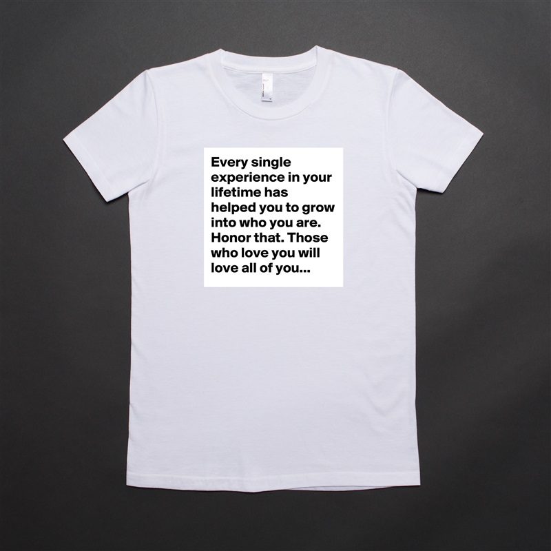Every single experience in your lifetime has helped you to grow into who you are. Honor that. Those who love you will love all of you... White American Apparel Short Sleeve Tshirt Custom 