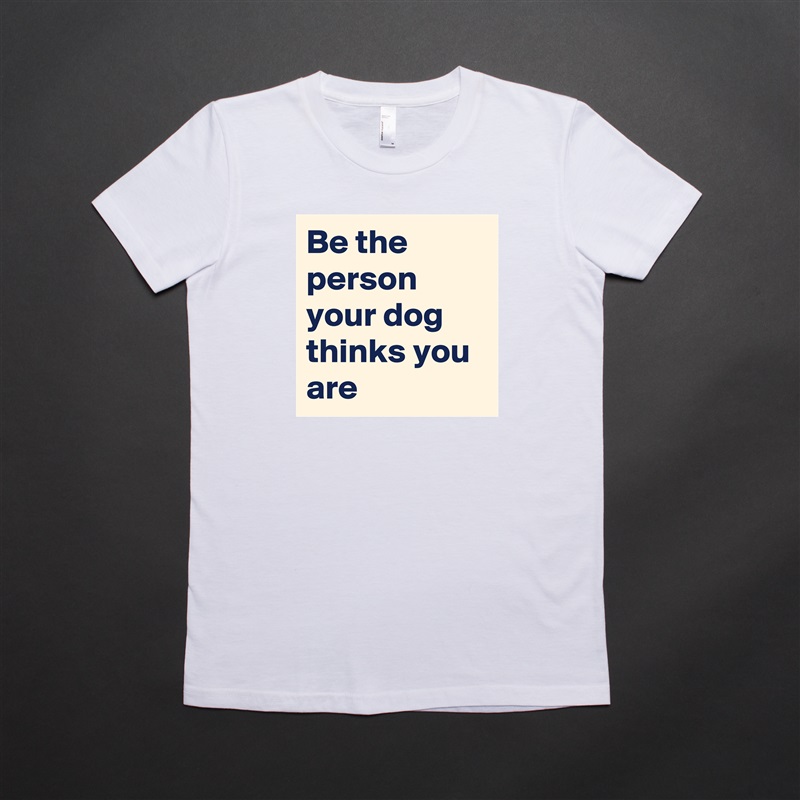Be the person your dog thinks you are White American Apparel Short Sleeve Tshirt Custom 