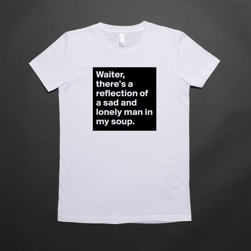 Waiter, there's a reflection of a sad and lonely man in my soup. White American Apparel Short Sleeve Tshirt Custom 