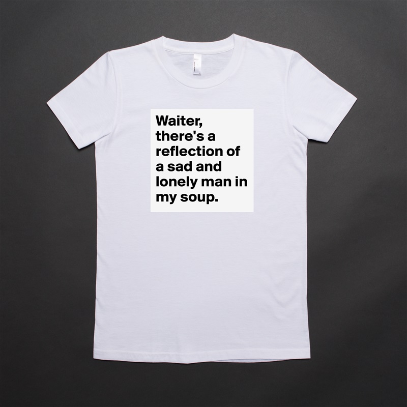 Waiter, there's a reflection of a sad and lonely man in my soup. White American Apparel Short Sleeve Tshirt Custom 