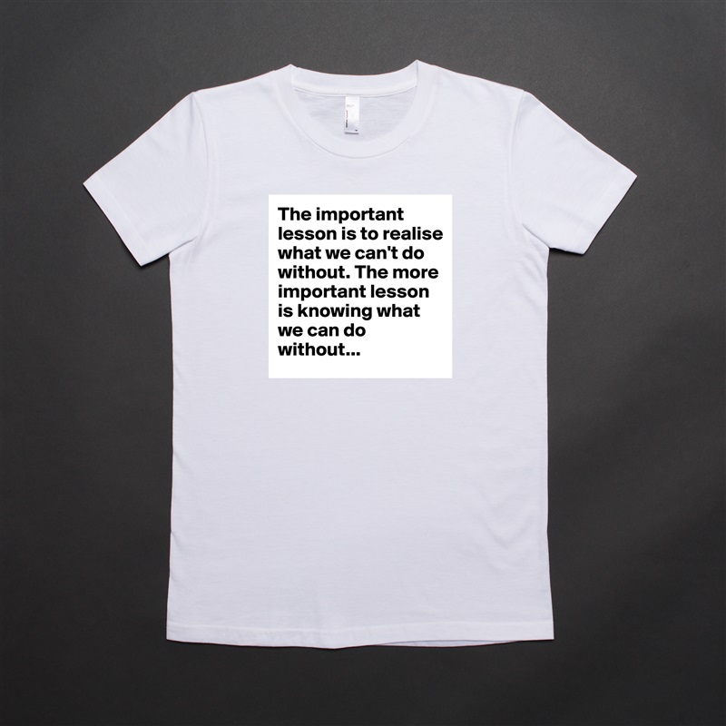 The important lesson is to realise what we can't do without. The more important lesson is knowing what we can do without... White American Apparel Short Sleeve Tshirt Custom 