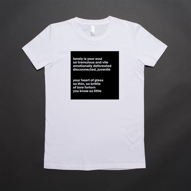 
lonely is your soul
so tremulous and vile
emotionally deforested 
disconnected, juvenile 


your heart of glass 
so thin, so brittle
of love forlorn 
you know so little
 White American Apparel Short Sleeve Tshirt Custom 