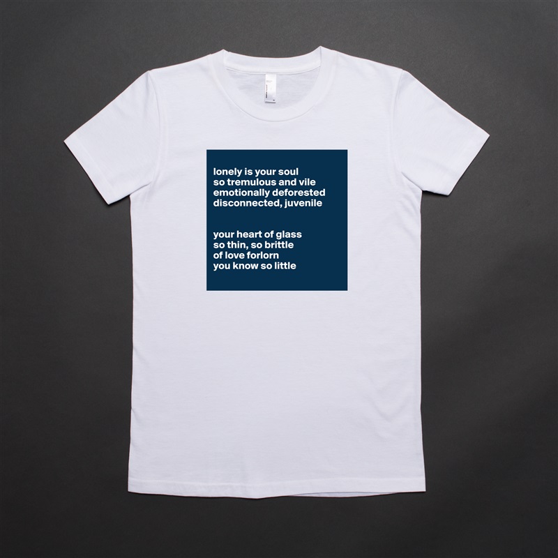 
lonely is your soul
so tremulous and vile
emotionally deforested 
disconnected, juvenile 


your heart of glass 
so thin, so brittle
of love forlorn 
you know so little
 White American Apparel Short Sleeve Tshirt Custom 