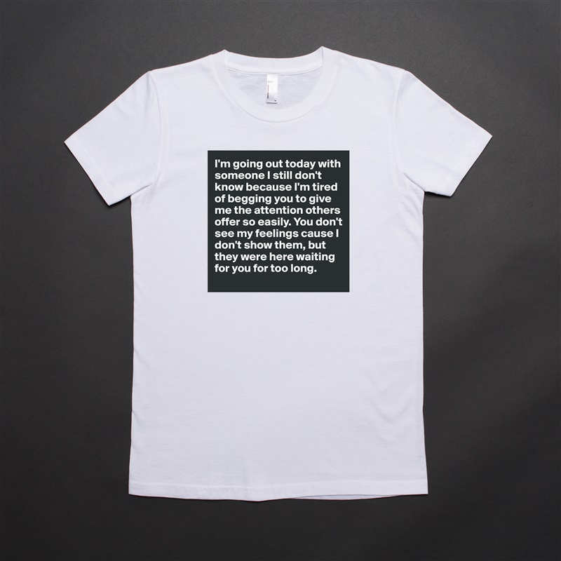 I'm going out today with someone I still don't know because I'm tired of begging you to give me the attention others offer so easily. You don't see my feelings cause I don't show them, but they were here waiting for you for too long. White American Apparel Short Sleeve Tshirt Custom 