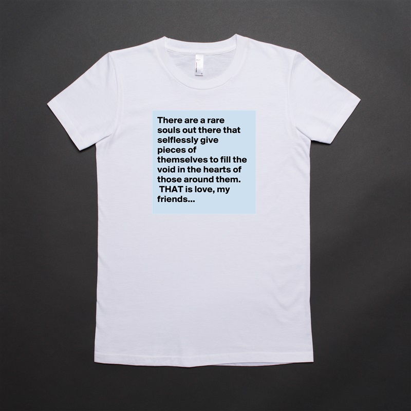There are a rare souls out there that selflessly give pieces of themselves to fill the void in the hearts of those around them.
 THAT is love, my friends... White American Apparel Short Sleeve Tshirt Custom 