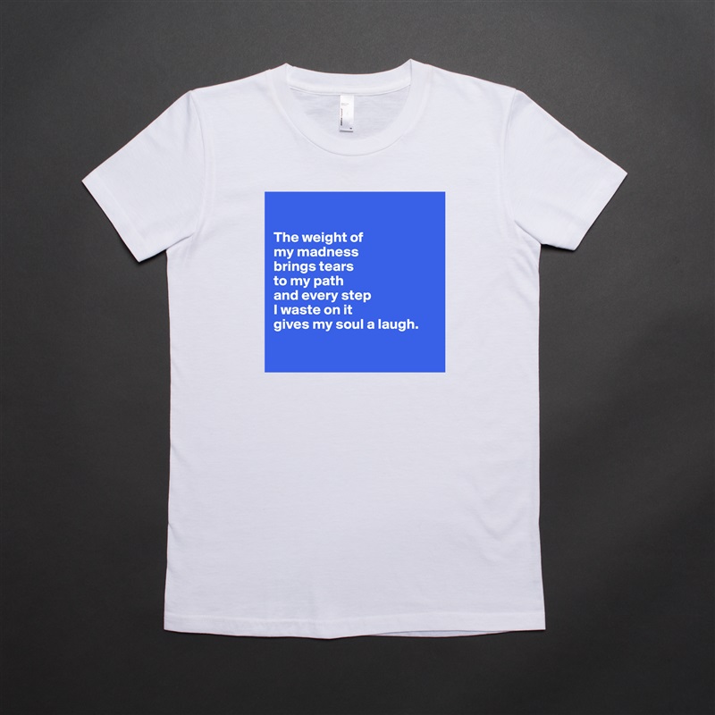 

The weight of 
my madness 
brings tears 
to my path 
and every step
I waste on it 
gives my soul a laugh.

 White American Apparel Short Sleeve Tshirt Custom 