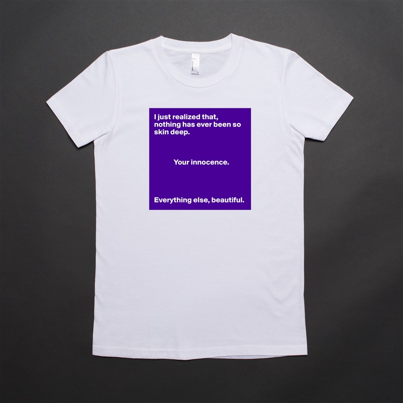 I just realized that, nothing has ever been so skin deep. 

            

             Your innocence. 




Everything else, beautiful.  White American Apparel Short Sleeve Tshirt Custom 
