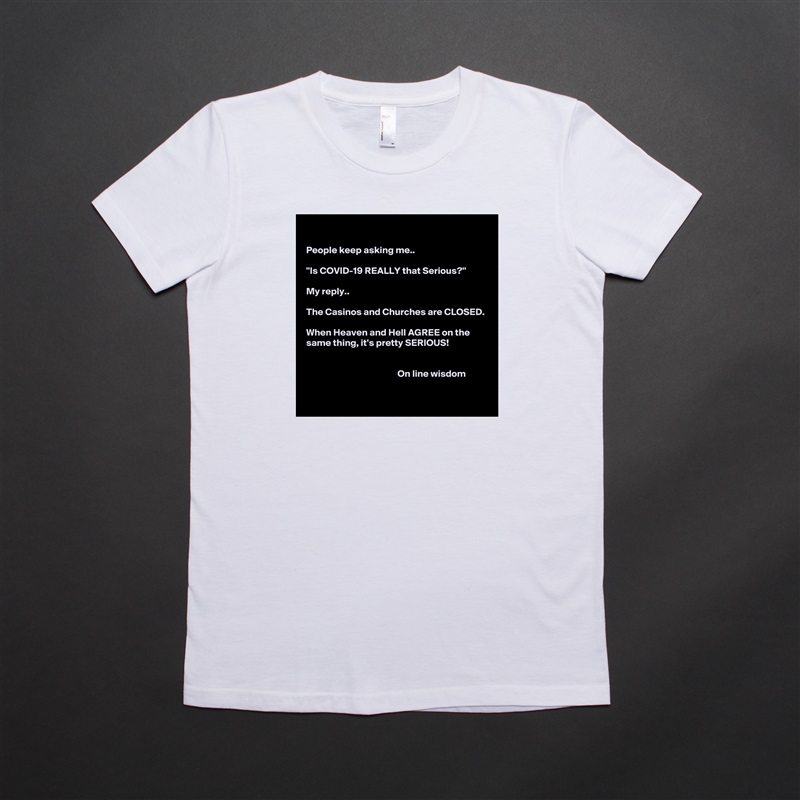 

People keep asking me..

"Is COVID-19 REALLY that Serious?"

My reply.. 

The Casinos and Churches are CLOSED.

When Heaven and Hell AGREE on the same thing, it's pretty SERIOUS!


                                               On line wisdom 
 White American Apparel Short Sleeve Tshirt Custom 