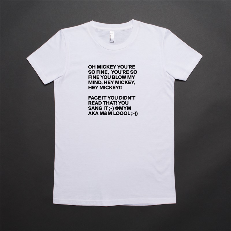 OH MICKEY YOU'RE SO FINE,  YOU'RE SO FINE YOU BLOW MY MIND, HEY MICKEY, HEY MICKEY!!

FACE IT YOU DIDN'T READ THAT! YOU SANG IT ;-) @MYM AKA M&M LOOOL ;-)) White American Apparel Short Sleeve Tshirt Custom 