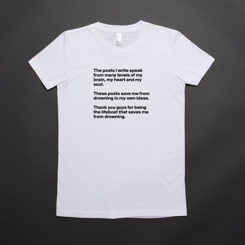 The posts I write speak from many levels of my brain, my heart and my soul. 

These posts save me from drowning in my own ideas. 

Thank you guys for being the lifeboat that saves me from drowning.  White American Apparel Short Sleeve Tshirt Custom 