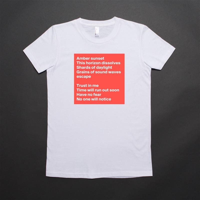 Amber sunset
This horizon dissolves
Shards of daylight
Grains of sound waves escape

Trust in me
Time will run out soon
Have no fear
No one will notice White American Apparel Short Sleeve Tshirt Custom 