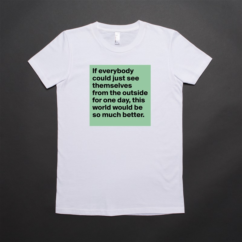 If everybody could just see themselves from the outside for one day, this world would be so much better. White American Apparel Short Sleeve Tshirt Custom 