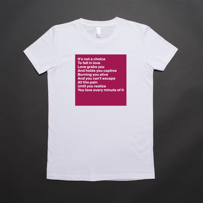 It's not a choice
To fall in love
Love grabs you
And holds you captive
Burning you alive
And you can't escape 
All the pain
Until you realize
You love every minute of it

 White American Apparel Short Sleeve Tshirt Custom 