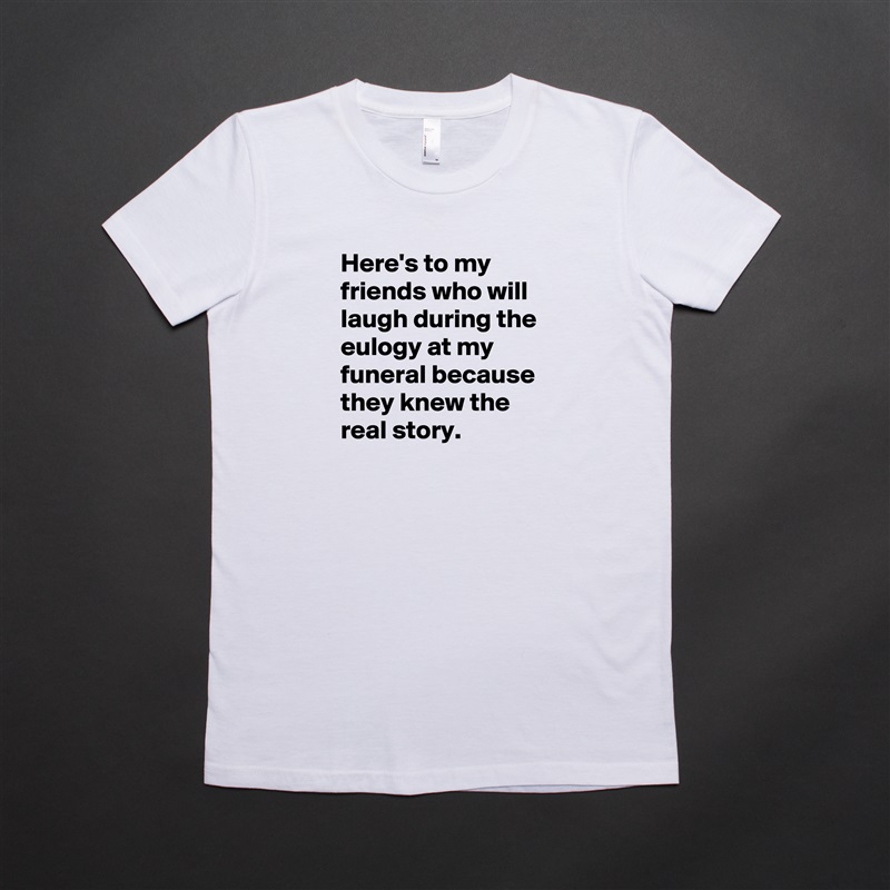 Here's to my friends who will laugh during the eulogy at my funeral because they knew the real story. White American Apparel Short Sleeve Tshirt Custom 