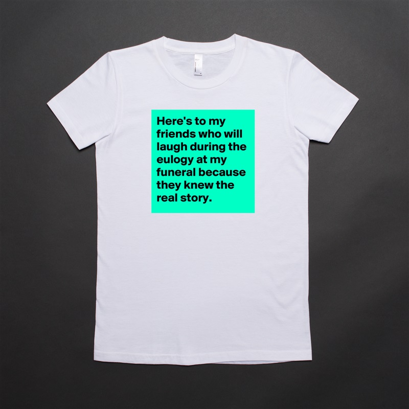 Here's to my friends who will laugh during the eulogy at my funeral because they knew the real story. White American Apparel Short Sleeve Tshirt Custom 