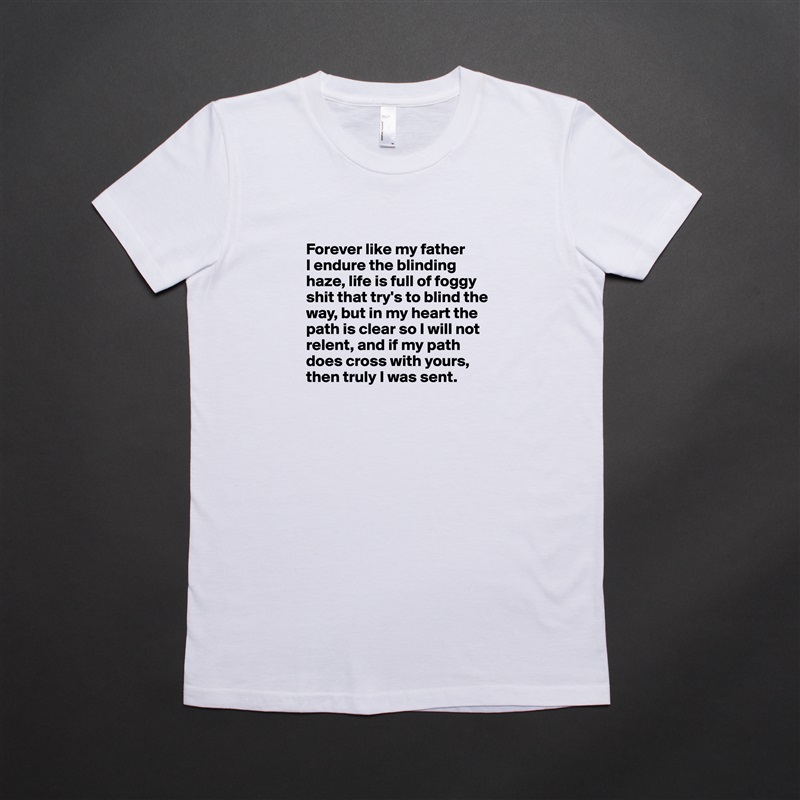 
Forever like my father 
I endure the blinding haze, life is full of foggy shit that try's to blind the way, but in my heart the path is clear so I will not relent, and if my path does cross with yours, then truly I was sent.
 White American Apparel Short Sleeve Tshirt Custom 