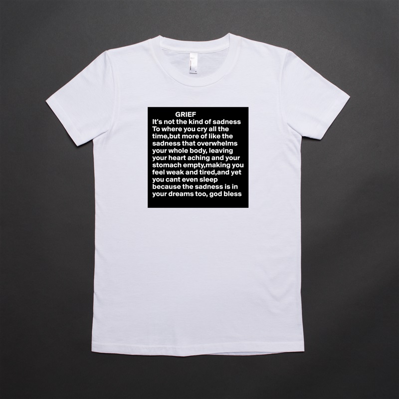                 GRIEF
It's not the kind of sadness To where you cry all the time,but more of like the sadness that overwhelms your whole body, leaving 
your heart aching and your
stomach empty,making you
feel weak and tired,and yet 
you cant even sleep because the sadness is in 
your dreams too, god bless  White American Apparel Short Sleeve Tshirt Custom 