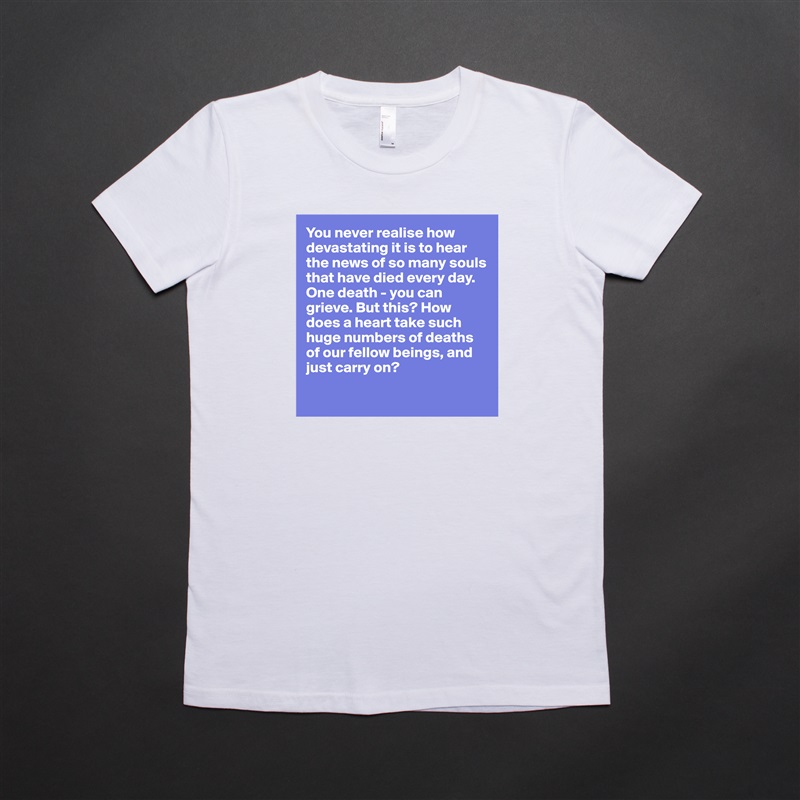 You never realise how devastating it is to hear the news of so many souls that have died every day. One death - you can grieve. But this? How does a heart take such huge numbers of deaths of our fellow beings, and just carry on? 

 White American Apparel Short Sleeve Tshirt Custom 