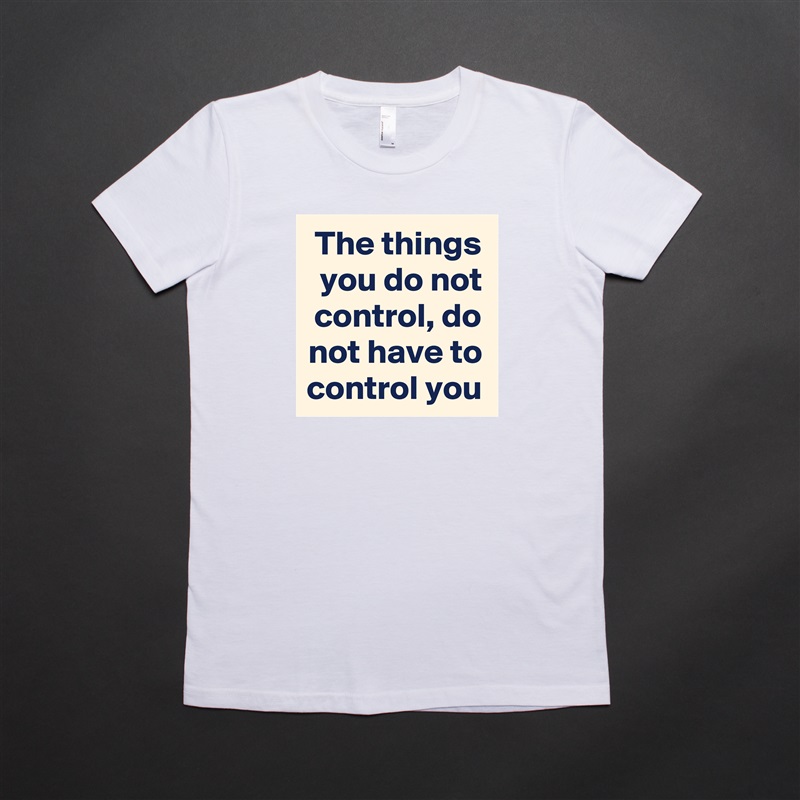 The things you do not control, do not have to control you White American Apparel Short Sleeve Tshirt Custom 