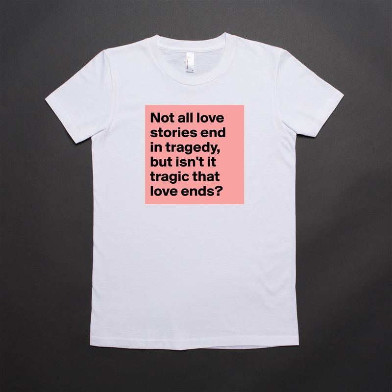 Not all love stories end in tragedy, but isn't it tragic that love ends?  White American Apparel Short Sleeve Tshirt Custom 