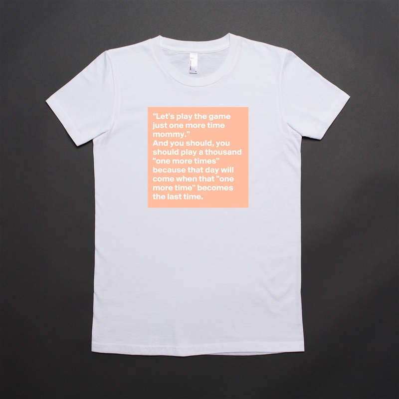 "Let's play the game just one more time mommy."
And you should, you should play a thousand "one more times" because that day will come when that "one more time" becomes the last time. White American Apparel Short Sleeve Tshirt Custom 