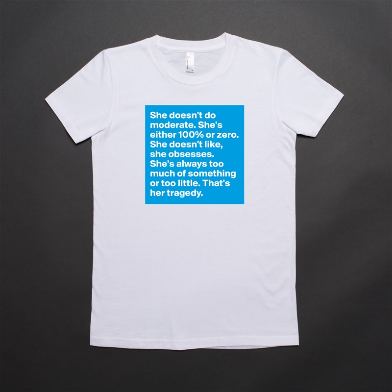 She doesn't do moderate. She's either 100% or zero. She doesn't like, she obsesses. She's always too much of something or too little. That's her tragedy. White American Apparel Short Sleeve Tshirt Custom 