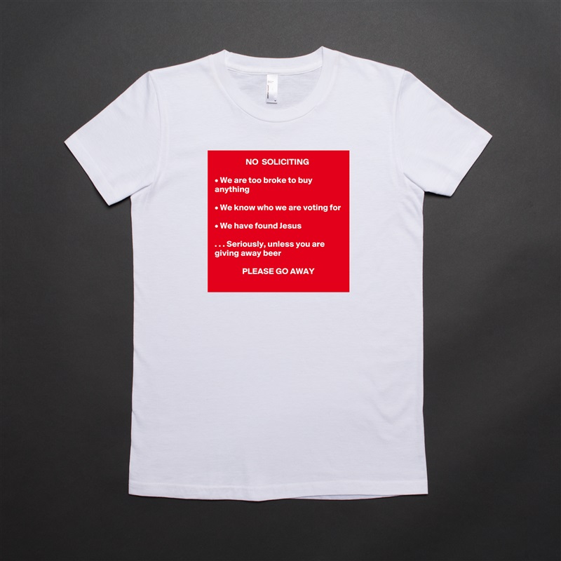                   NO  SOLICITING

• We are too broke to buy anything

• We know who we are voting for

• We have found Jesus

. . . Seriously, unless you are giving away beer

                PLEASE GO AWAY White American Apparel Short Sleeve Tshirt Custom 