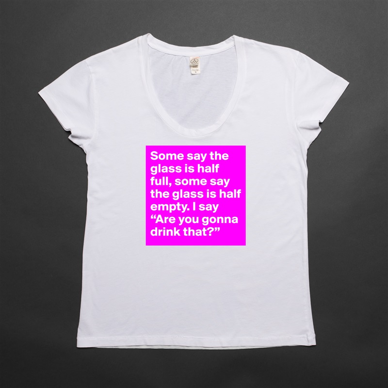 Some say the glass is half full, some say the glass is half empty. I say “Are you gonna drink that?” White Womens Women Shirt T-Shirt Quote Custom Roadtrip Satin Jersey 