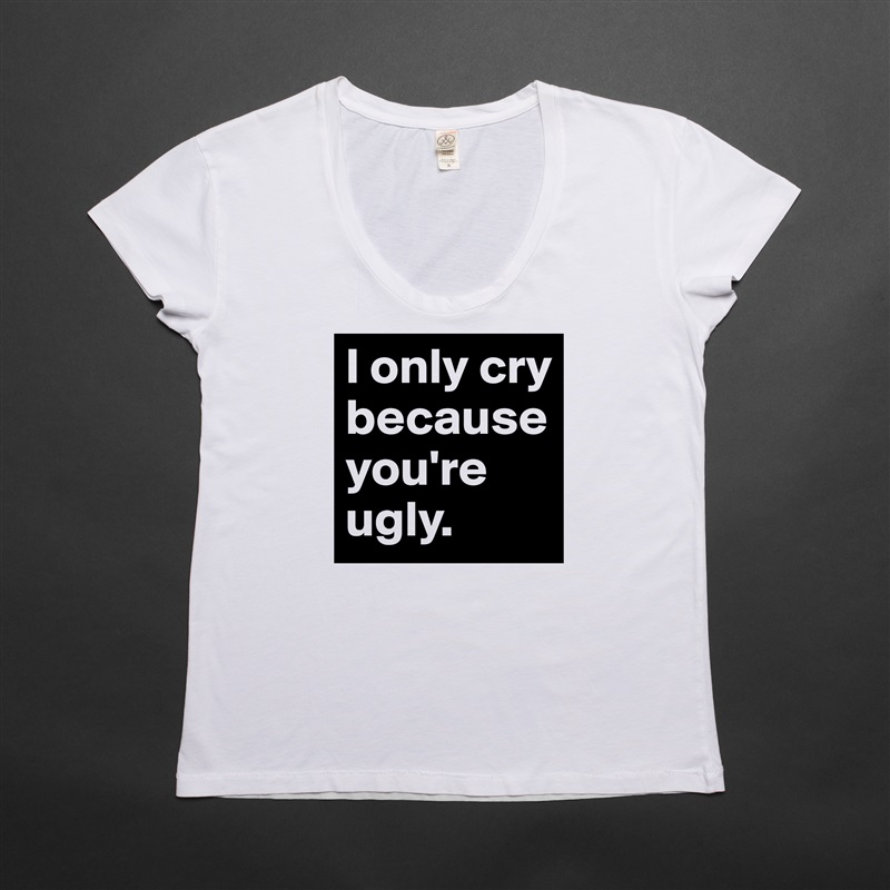 I only cry because you're ugly. White Womens Women Shirt T-Shirt Quote Custom Roadtrip Satin Jersey 