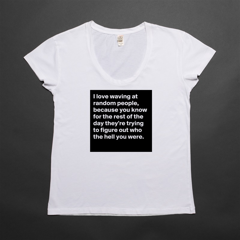 I love waving at random people,  because you know for the rest of the day they're trying to figure out who the hell you were. 
 White Womens Women Shirt T-Shirt Quote Custom Roadtrip Satin Jersey 