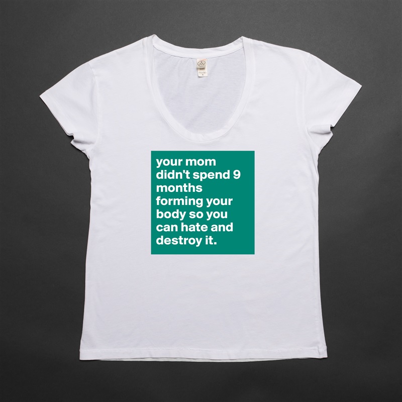 your mom didn't spend 9 months forming your body so you can hate and destroy it. White Womens Women Shirt T-Shirt Quote Custom Roadtrip Satin Jersey 