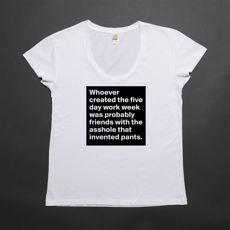 Whoever created the five day work week was probably friends with the asshole that invented pants. White Womens Women Shirt T-Shirt Quote Custom Roadtrip Satin Jersey 