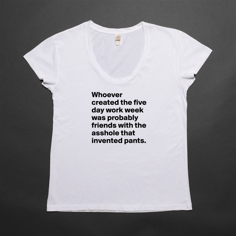 Whoever created the five day work week was probably friends with the asshole that invented pants. White Womens Women Shirt T-Shirt Quote Custom Roadtrip Satin Jersey 