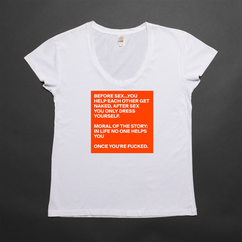 BEFORE SEX...YOU HELP EACH OTHER GET NAKED, AFTER SEX YOU ONLY DRESS YOURSELF. 

MORAL OF THE STORY: IN LIFE NO ONE HELPS YOU

ONCE YOU'RE FUCKED.  White Womens Women Shirt T-Shirt Quote Custom Roadtrip Satin Jersey 