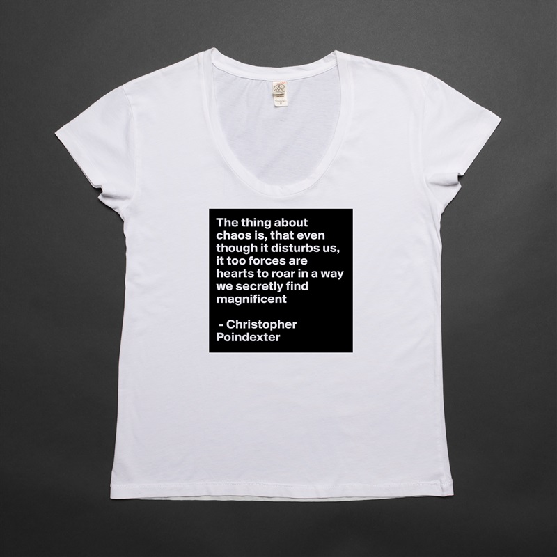 The thing about chaos is, that even though it disturbs us, it too forces are hearts to roar in a way we secretly find magnificent

 - Christopher Poindexter  White Womens Women Shirt T-Shirt Quote Custom Roadtrip Satin Jersey 
