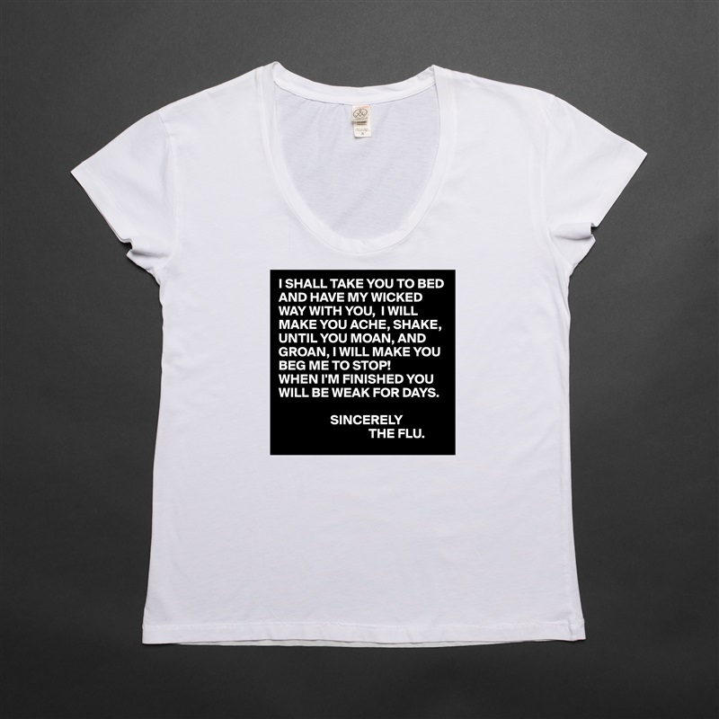 I SHALL TAKE YOU TO BED AND HAVE MY WICKED WAY WITH YOU,  I WILL MAKE YOU ACHE, SHAKE, UNTIL YOU MOAN, AND GROAN, I WILL MAKE YOU BEG ME TO STOP!
WHEN I'M FINISHED YOU WILL BE WEAK FOR DAYS.

                   SINCERELY
                                 THE FLU. White Womens Women Shirt T-Shirt Quote Custom Roadtrip Satin Jersey 