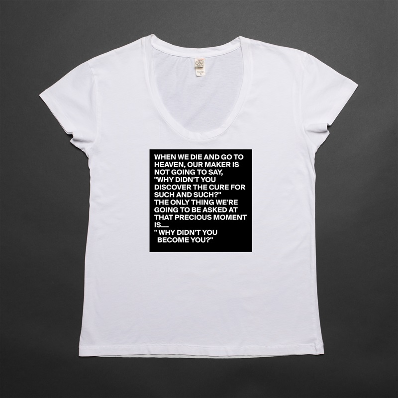 WHEN WE DIE AND GO TO HEAVEN, OUR MAKER IS NOT GOING TO SAY,
"WHY DIDN'T YOU DISCOVER THE CURE FOR SUCH AND SUCH?"
THE ONLY THING WE'RE GOING TO BE ASKED AT THAT PRECIOUS MOMENT IS....
" WHY DIDN'T YOU 
  BECOME YOU?" White Womens Women Shirt T-Shirt Quote Custom Roadtrip Satin Jersey 