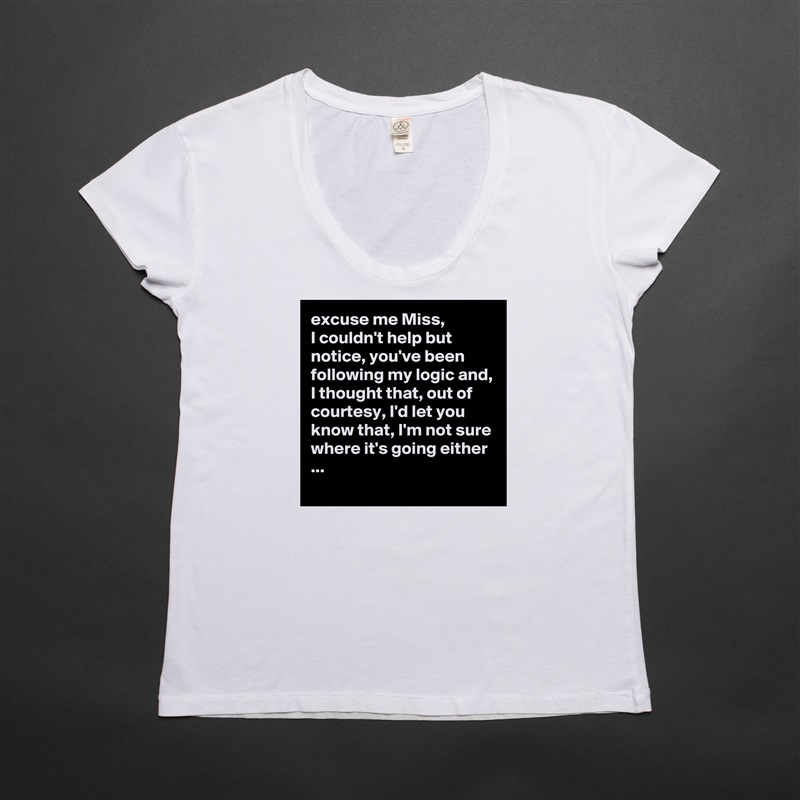 excuse me Miss,
I couldn't help but notice, you've been following my logic and, I thought that, out of courtesy, I'd let you know that, I'm not sure where it's going either ...
 White Womens Women Shirt T-Shirt Quote Custom Roadtrip Satin Jersey 