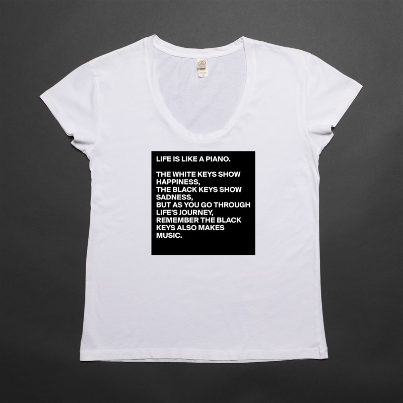 LIFE IS LIKE A PIANO.

THE WHITE KEYS SHOW HAPPINESS,
THE BLACK KEYS SHOW SADNESS,
BUT AS YOU GO THROUGH LIFE'S JOURNEY,
REMEMBER THE BLACK KEYS ALSO MAKES MUSIC. White Womens Women Shirt T-Shirt Quote Custom Roadtrip Satin Jersey 