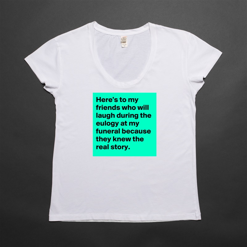 Here's to my friends who will laugh during the eulogy at my funeral because they knew the real story. White Womens Women Shirt T-Shirt Quote Custom Roadtrip Satin Jersey 