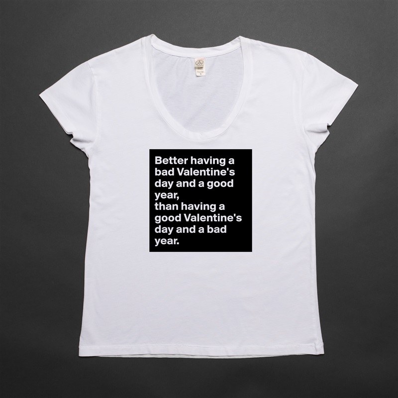 Better having a bad Valentine's day and a good year, 
than having a good Valentine's day and a bad year. White Womens Women Shirt T-Shirt Quote Custom Roadtrip Satin Jersey 