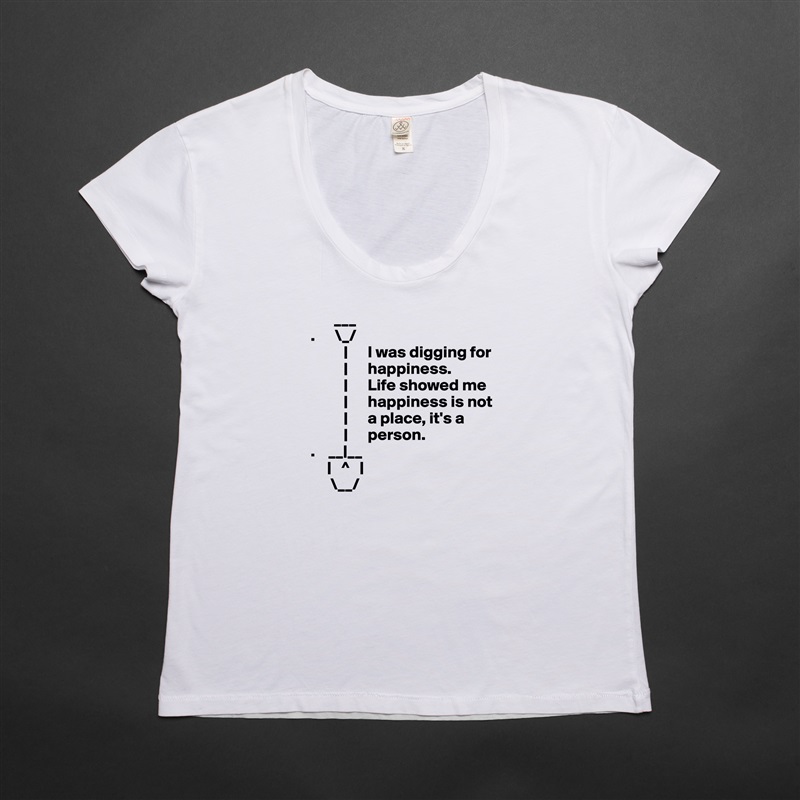        ___ 
.      \_/
          |      I was digging for     
          |      happiness.     
          |      Life showed me
          |      happiness is not
          |      a place, it's a
          |      person.
.    __|__
     |   ^   |
      \__/ White Womens Women Shirt T-Shirt Quote Custom Roadtrip Satin Jersey 