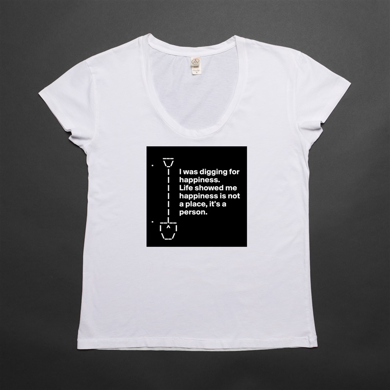        ___ 
.      \_/
          |      I was digging for     
          |      happiness.     
          |      Life showed me
          |      happiness is not
          |      a place, it's a
          |      person.
.    __|__
     |   ^   |
      \__/ White Womens Women Shirt T-Shirt Quote Custom Roadtrip Satin Jersey 