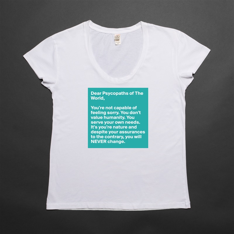 Dear Psycopaths of The World, 

You're not capable of feeling sorry. You don't value humanity. You serve your own needs. It's you're nature and despite your assurances to the contrary, you will NEVER change. White Womens Women Shirt T-Shirt Quote Custom Roadtrip Satin Jersey 
