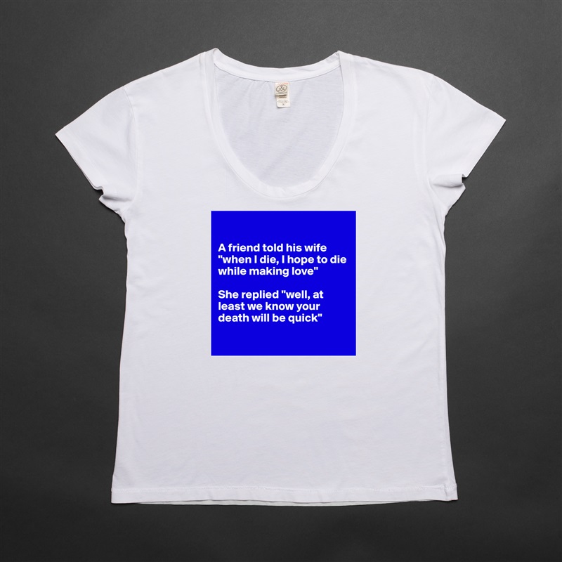 

A friend told his wife "when I die, I hope to die while making love"

She replied "well, at least we know your death will be quick"

 White Womens Women Shirt T-Shirt Quote Custom Roadtrip Satin Jersey 