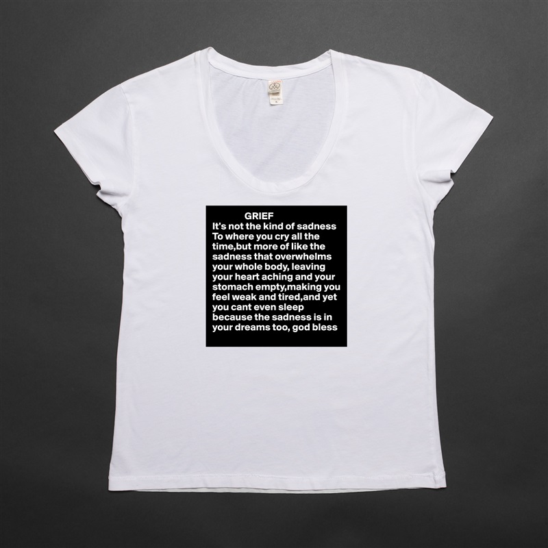                 GRIEF
It's not the kind of sadness To where you cry all the time,but more of like the sadness that overwhelms your whole body, leaving 
your heart aching and your
stomach empty,making you
feel weak and tired,and yet 
you cant even sleep because the sadness is in 
your dreams too, god bless  White Womens Women Shirt T-Shirt Quote Custom Roadtrip Satin Jersey 