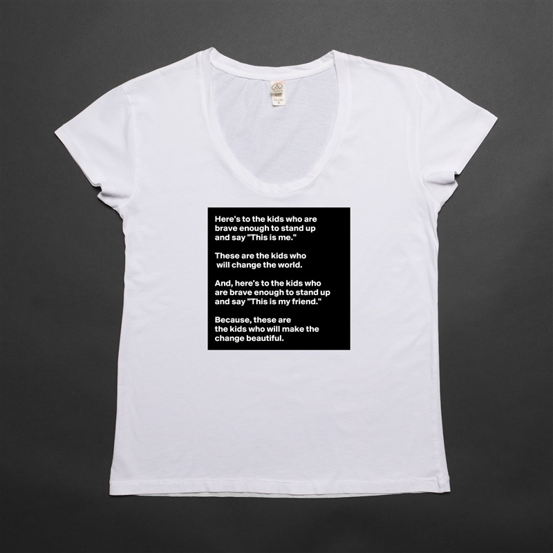 Here's to the kids who are 
brave enough to stand up 
and say "This is me." 

These are the kids who
 will change the world. 

And, here's to the kids who 
are brave enough to stand up and say "This is my friend."
 
Because, these are 
the kids who will make the change beautiful.  White Womens Women Shirt T-Shirt Quote Custom Roadtrip Satin Jersey 