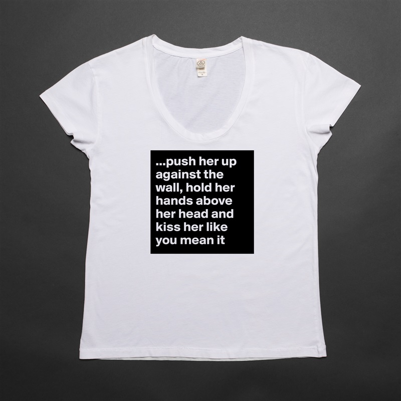 ...push her up against the wall, hold her hands above her head and kiss her like you mean it White Womens Women Shirt T-Shirt Quote Custom Roadtrip Satin Jersey 